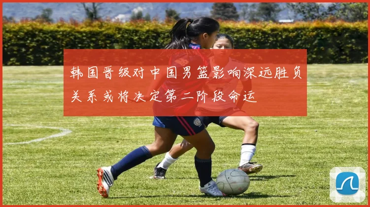 韩国晋级对中国男篮影响深远胜负关系或将决定第二阶段命运
