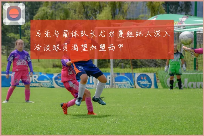 马竞与葡体队长尤尔曼经纪人深入洽谈球员渴望加盟西甲