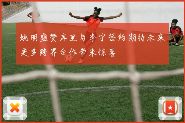 姚明盛赞库里与李宁签约期待未来更多跨界合作带来惊喜