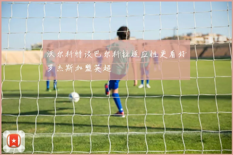 沃尔科特谈巴尔科拉适应性更看好罗杰斯加盟英超