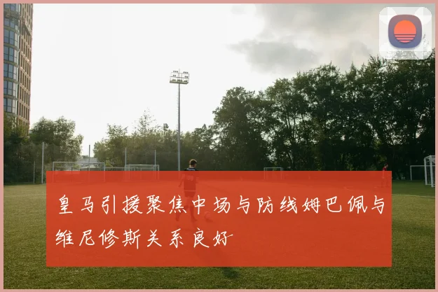 皇马引援聚焦中场与防线姆巴佩与维尼修斯关系良好