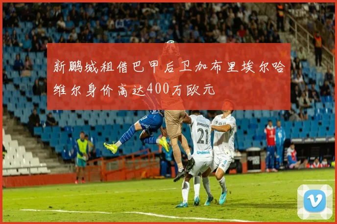 新鹏城租借巴甲后卫加布里埃尔哈维尔身价高达400万欧元