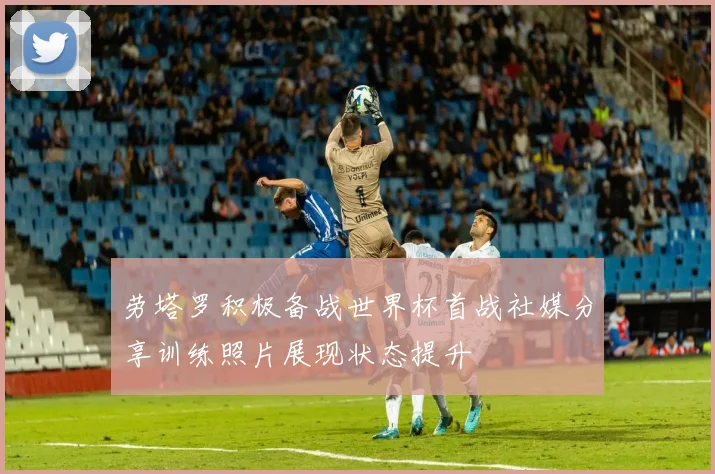 劳塔罗积极备战世界杯首战社媒分享训练照片展现状态提升