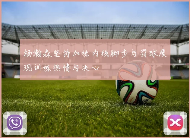 杨瀚森坚持加练内线脚步与罚球展现训练热情与决心