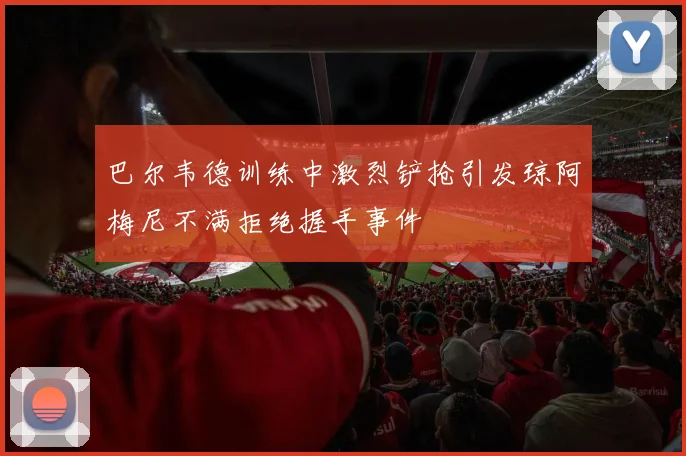 巴尔韦德训练中激烈铲抢引发琼阿梅尼不满拒绝握手事件