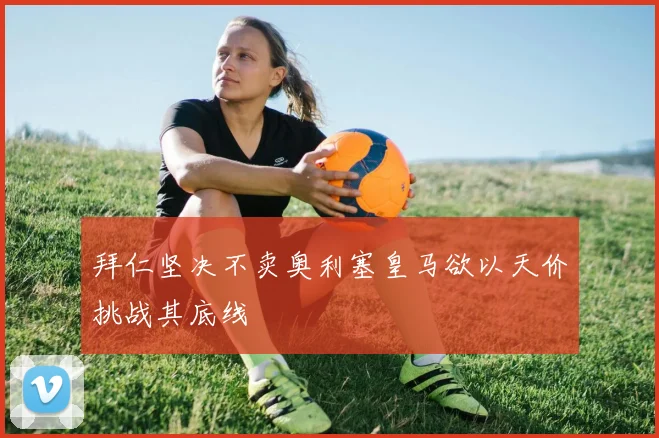 拜仁坚决不卖奥利塞皇马欲以天价挑战其底线