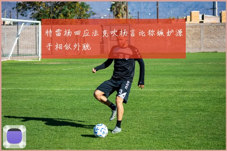 特雷杨回应法克吹杨言论称嫉妒源于相似外貌