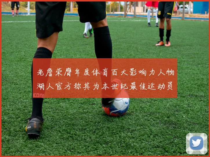 老詹荣膺年度体育百大影响力人物湖人官方称其为本世纪最佳运动员