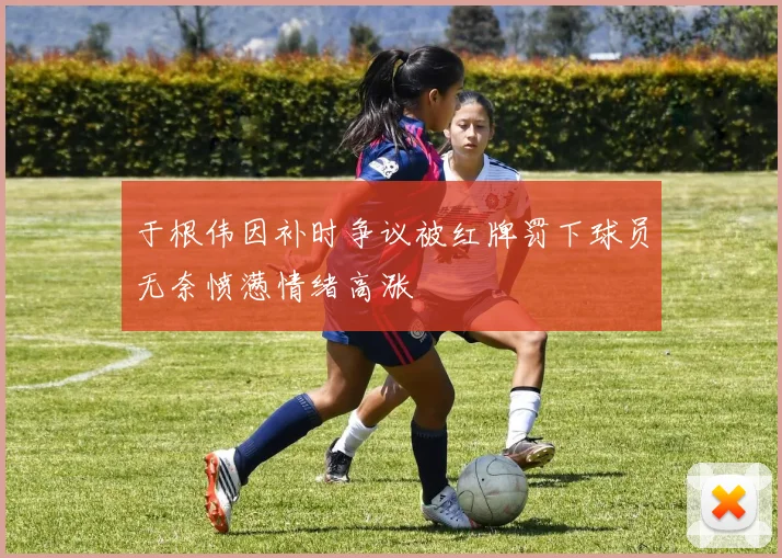 于根伟因补时争议被红牌罚下球员无奈愤懑情绪高涨