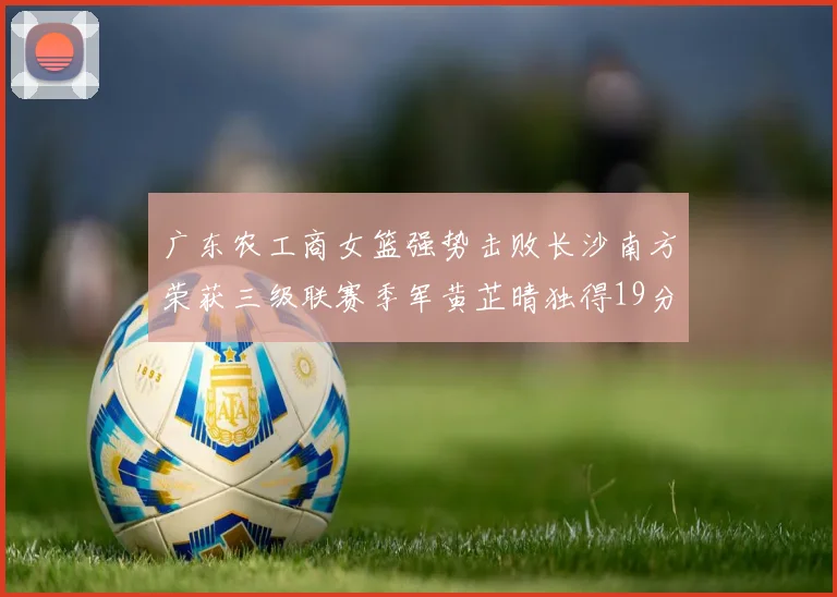 广东农工商女篮强势击败长沙南方荣获三级联赛季军黄芷晴独得19分助力胜利
