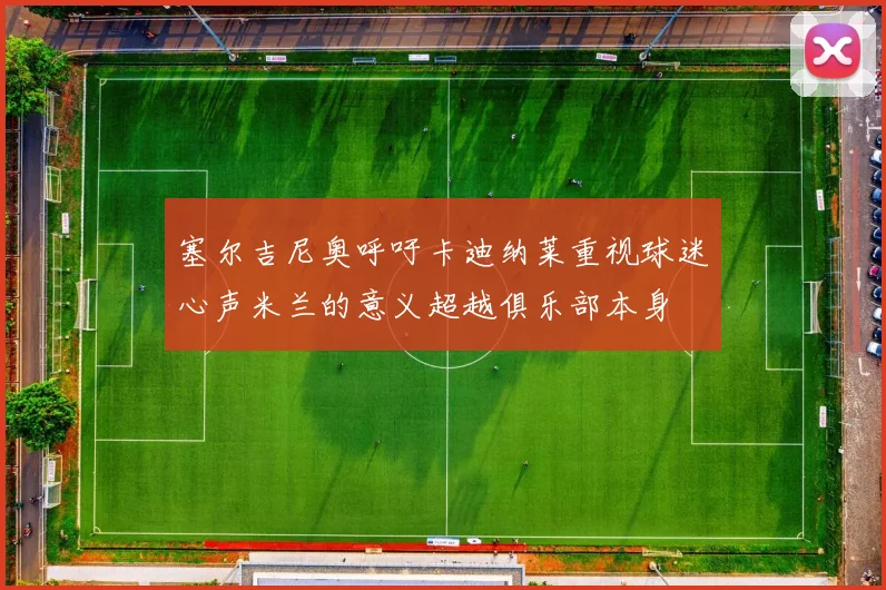 塞尔吉尼奥呼吁卡迪纳莱重视球迷心声米兰的意义超越俱乐部本身